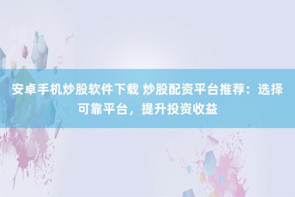 安卓手机炒股软件下载 炒股配资平台推荐：选择可靠平台，提升投资收益