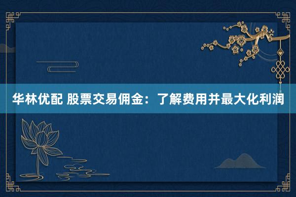 华林优配 股票交易佣金：了解费用并最大化利润