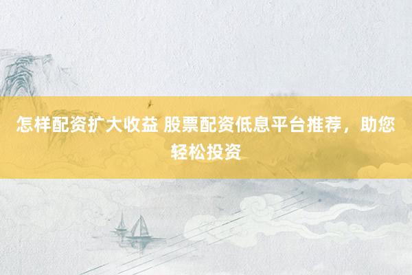 怎样配资扩大收益 股票配资低息平台推荐，助您轻松投资
