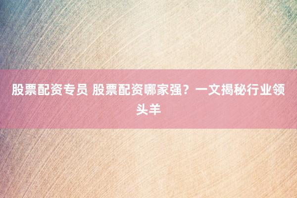 股票配资专员 股票配资哪家强？一文揭秘行业领头羊