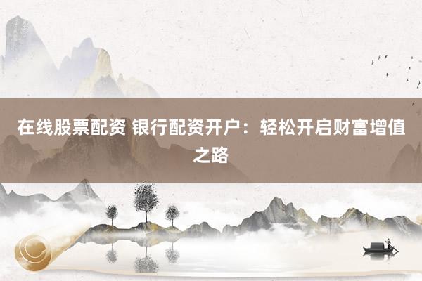 在线股票配资 银行配资开户：轻松开启财富增值之路