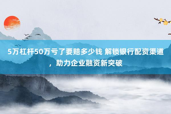 5万杠杆50万亏了要赔多少钱 解锁银行配资渠道，助力企业融资新突破