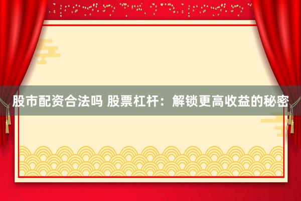 股市配资合法吗 股票杠杆：解锁更高收益的秘密