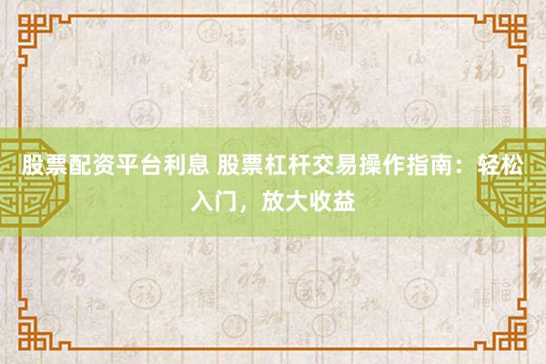 股票配资平台利息 股票杠杆交易操作指南：轻松入门，放大收益