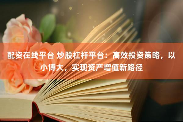 配资在线平台 炒股杠杆平台：高效投资策略，以小博大，实现资产增值新路径