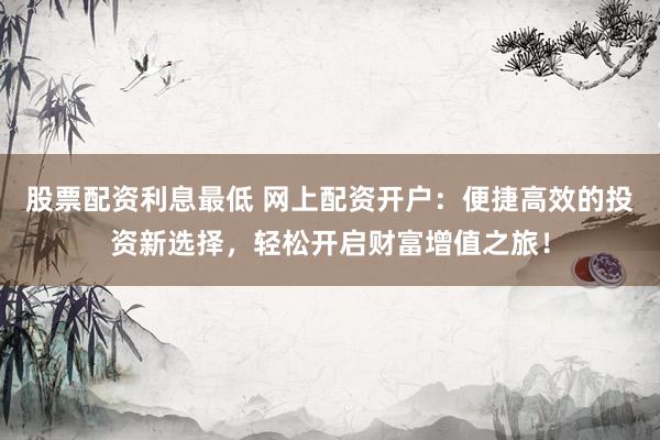 股票配资利息最低 网上配资开户：便捷高效的投资新选择，轻松开启财富增值之旅！