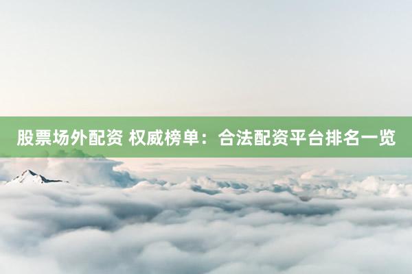 股票场外配资 权威榜单：合法配资平台排名一览