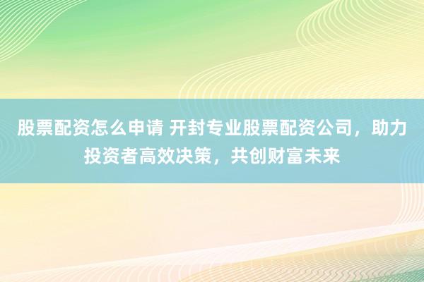 股票配资怎么申请 开封专业股票配资公司，助力投资者高效决策，共创财富未来