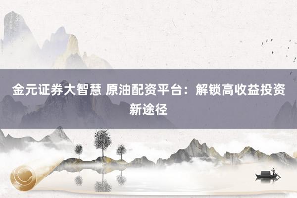 金元证券大智慧 原油配资平台：解锁高收益投资新途径