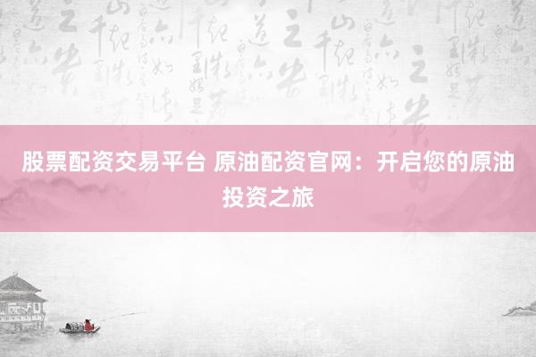 股票配资交易平台 原油配资官网：开启您的原油投资之旅