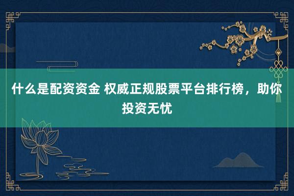什么是配资资金 权威正规股票平台排行榜，助你投资无忧