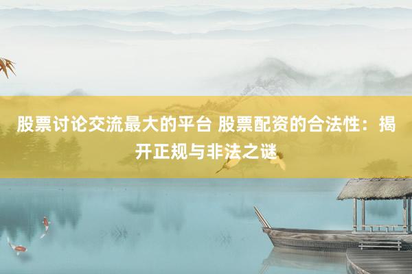 股票讨论交流最大的平台 股票配资的合法性：揭开正规与非法之谜
