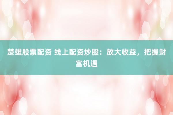 楚雄股票配资 线上配资炒股：放大收益，把握财富机遇