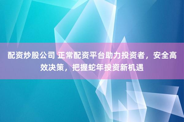 配资炒股公司 正常配资平台助力投资者，安全高效决策，把握蛇年投资新机遇