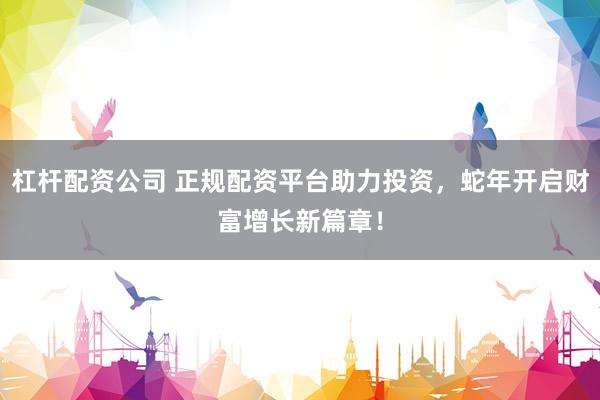 杠杆配资公司 正规配资平台助力投资，蛇年开启财富增长新篇章！