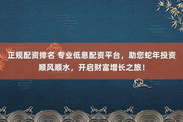 正规配资排名 专业低息配资平台，助您蛇年投资顺风顺水，开启财富增长之旅！