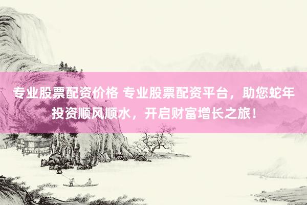 专业股票配资价格 专业股票配资平台，助您蛇年投资顺风顺水，开启财富增长之旅！