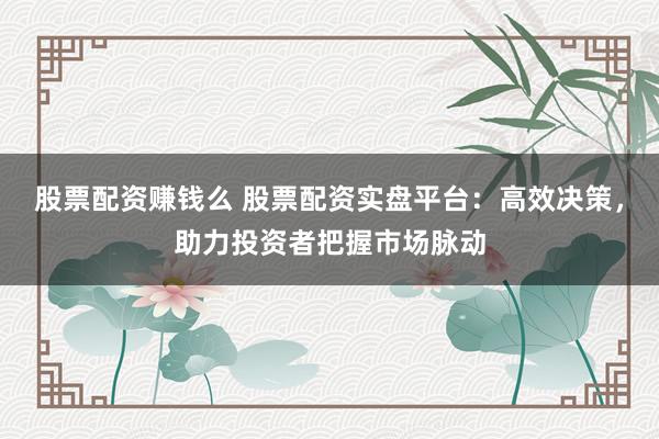 股票配资赚钱么 股票配资实盘平台：高效决策，助力投资者把握市场脉动