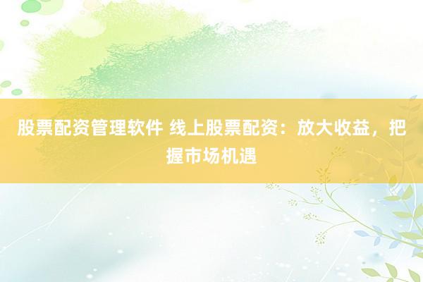 股票配资管理软件 线上股票配资：放大收益，把握市场机遇