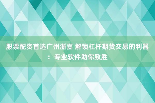股票配资首选广州浙嘉 解锁杠杆期货交易的利器：专业软件助你致胜