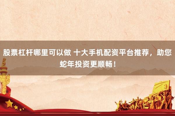 股票杠杆哪里可以做 十大手机配资平台推荐，助您蛇年投资更顺畅！