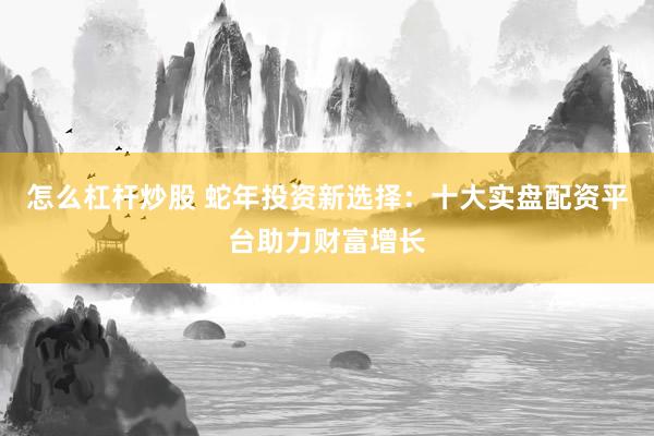 怎么杠杆炒股 蛇年投资新选择：十大实盘配资平台助力财富增长