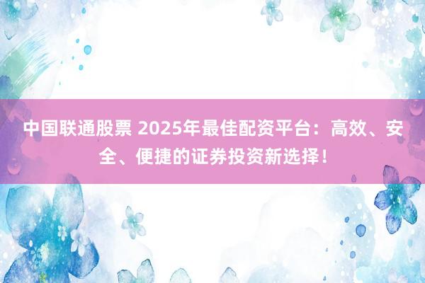 中国联通股票 2025年最佳配资平台：高效、安全、便捷的证券投资新选择！