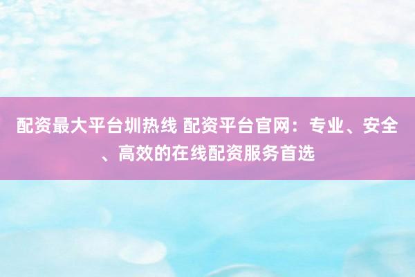 配资最大平台圳热线 配资平台官网：专业、安全、高效的在线配资服务首选