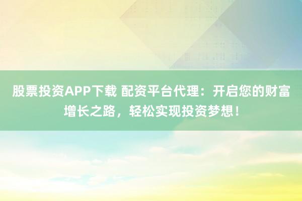 股票投资APP下载 配资平台代理：开启您的财富增长之路，轻松实现投资梦想！