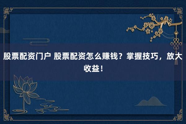 股票配资门户 股票配资怎么赚钱？掌握技巧，放大收益！
