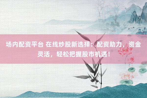 场内配资平台 在线炒股新选择：配资助力，资金灵活，轻松把握股市机遇！