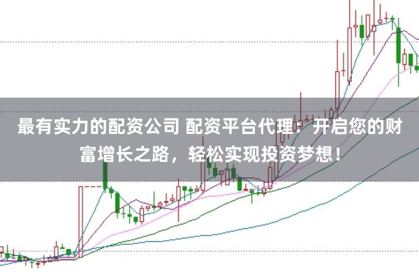 最有实力的配资公司 配资平台代理：开启您的财富增长之路，轻松实现投资梦想！