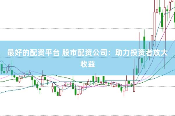 最好的配资平台 股市配资公司：助力投资者放大收益