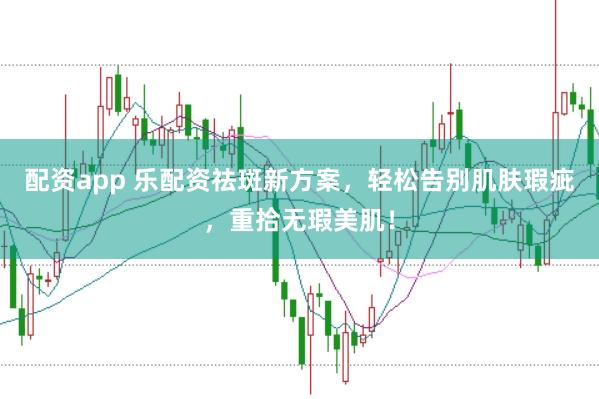 配资app 乐配资祛斑新方案，轻松告别肌肤瑕疵，重拾无瑕美肌！