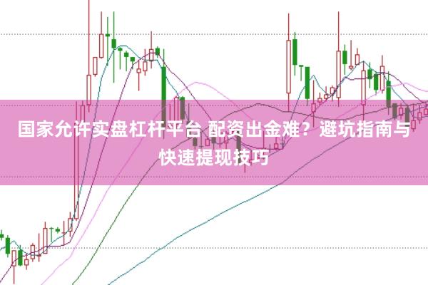 国家允许实盘杠杆平台 配资出金难？避坑指南与快速提现技巧