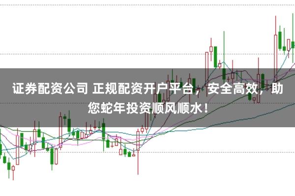 证券配资公司 正规配资开户平台，安全高效，助您蛇年投资顺风顺水！
