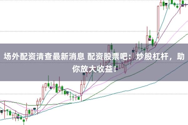 场外配资清查最新消息 配资股票吧：炒股杠杆，助你放大收益！