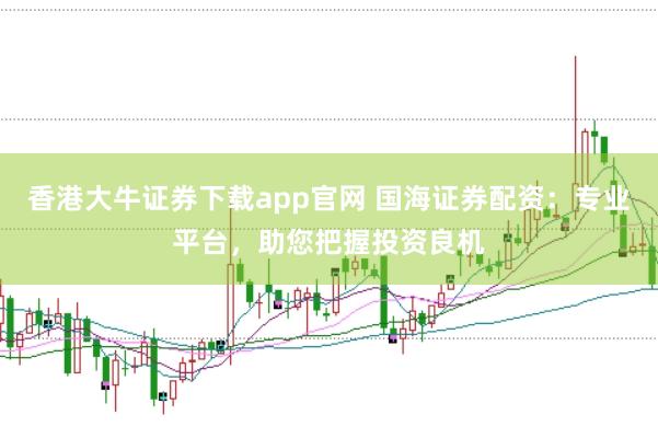 香港大牛证券下载app官网 国海证券配资：专业平台，助您把握投资良机