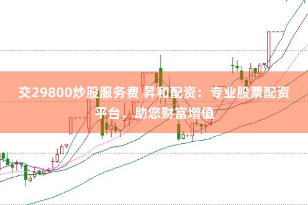 交29800炒股服务费 昇和配资:专业股票配资平台,助您财富增值