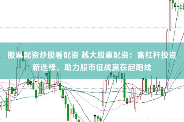 股票配资炒股看配资 越大股票配资：高杠杆投资新选择，助力股市征战赢在起跑线