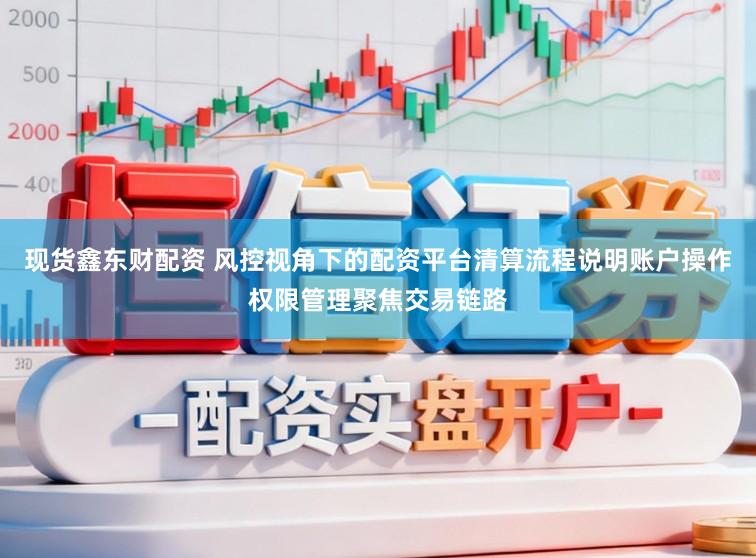 现货鑫东财配资 风控视角下的配资平台清算流程说明账户操作权限管理聚焦交易链路