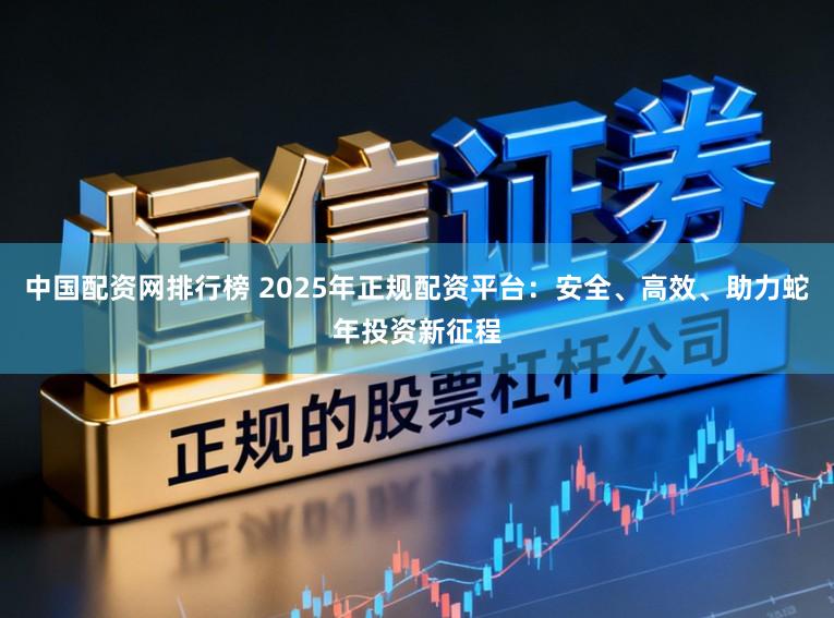 中国配资网排行榜 2025年正规配资平台：安全、高效、助力蛇年投资新征程
